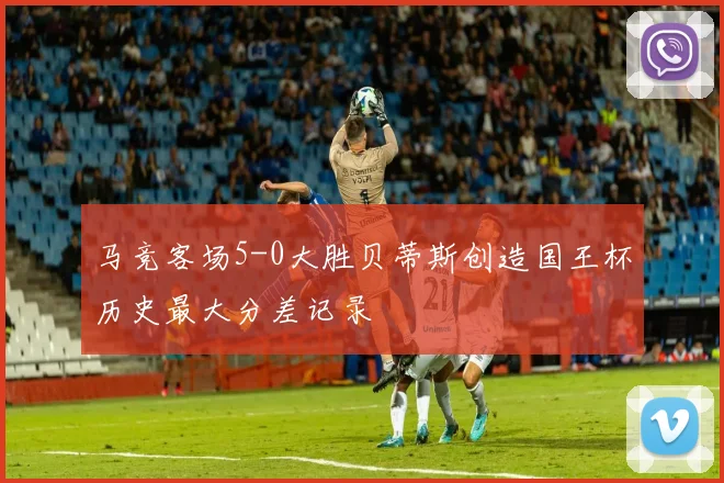 马竞客场5-0大胜贝蒂斯创造国王杯历史最大分差记录
