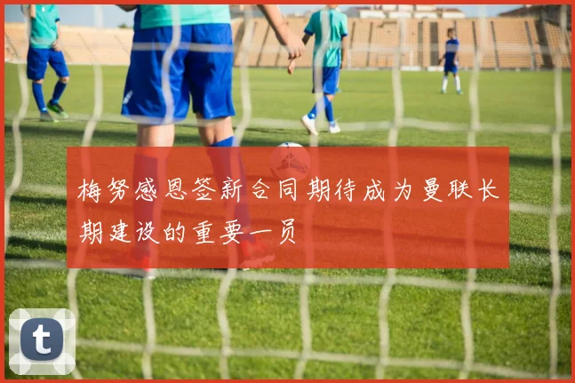 梅努感恩签新合同期待成为曼联长期建设的重要一员
