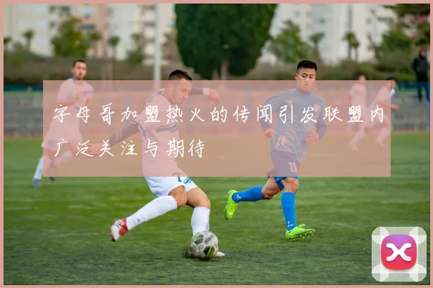 字母哥加盟热火的传闻引发联盟内广泛关注与期待