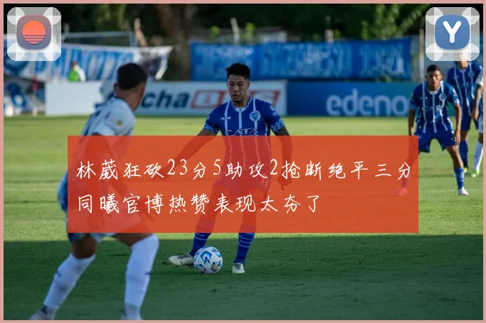 林葳狂砍23分5助攻2抢断绝平三分同曦官博热赞表现太夯了