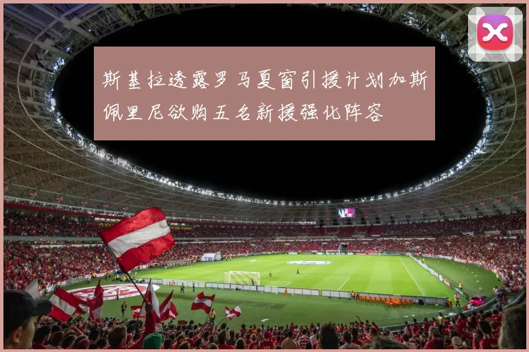 斯基拉透露罗马夏窗引援计划加斯佩里尼欲购五名新援强化阵容