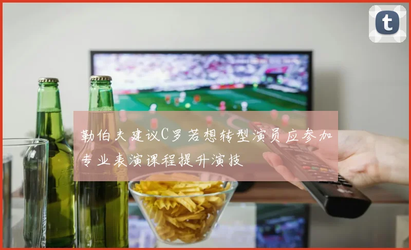 勒伯夫建议C罗若想转型演员应参加专业表演课程提升演技