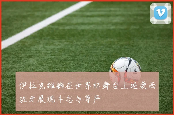 伊拉克雄狮在世界杯舞台上逆袭西班牙展现斗志与尊严
