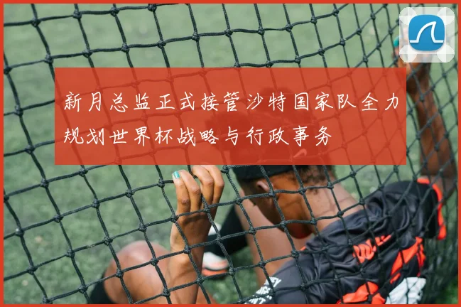 新月总监正式接管沙特国家队全力规划世界杯战略与行政事务